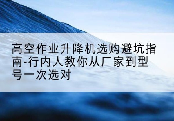 乐至升降平台厂家-高空作业升降机选购避坑指南-行内人教你从厂家到型号一次选对