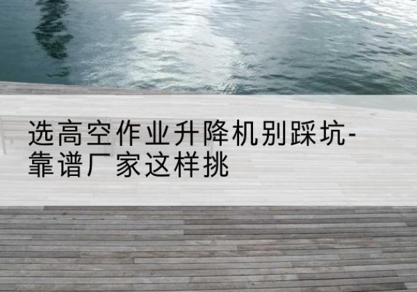 乐至剪叉式升降机厂家-选高空作业升降机别踩坑-靠谱厂家这样挑