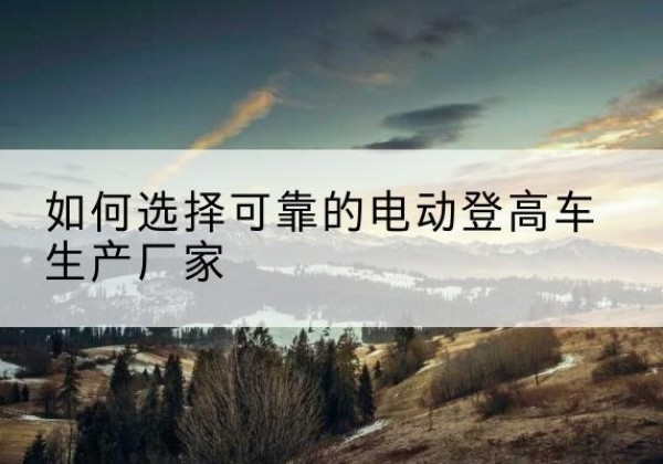 乐至电动登高车厂家-如何选择可靠的电动登高车生产厂家
