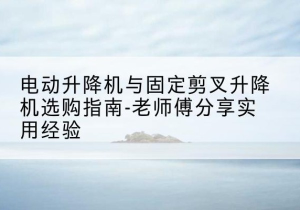 乐至电动升降机怎么选-电动升降机与固定剪叉升降机选购指南-老师傅分享实用经验