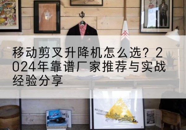 乐至升降平台厂家推荐-移动剪叉升降机怎么选？2024年靠谱厂家推荐与实战经验分享